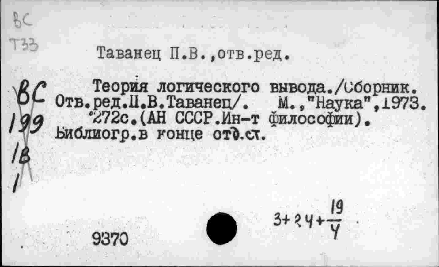 ﻿Таванец П.В.»отв.ред.
Теория логического вывода./сборник.
Отв. ред.И.В.Таванец/.	М.,"Наука",1973.
'272с. (АН СССР.Ин-т философии).
Библиогр.в гонце от&.ег.
9370
,	19
3+?Ч*у